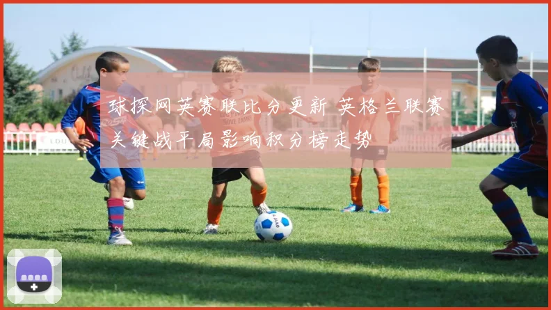球探网英赛联比分更新 英格兰联赛关键战平局影响积分榜走势