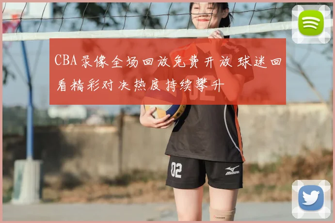 CBA录像全场回放免费开放 球迷回看精彩对决热度持续攀升