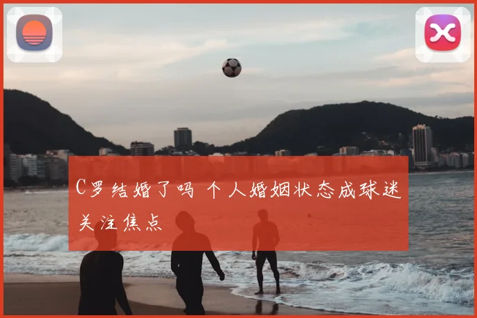 C罗结婚了吗 个人婚姻状态成球迷关注焦点