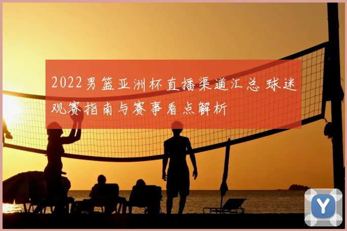 2022男篮亚洲杯直播渠道汇总 球迷观赛指南与赛事看点解析