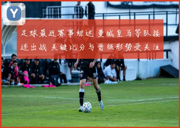 足球最近赛事综述 曼城皇马等队接连出战 关键比分与晋级形势受关注