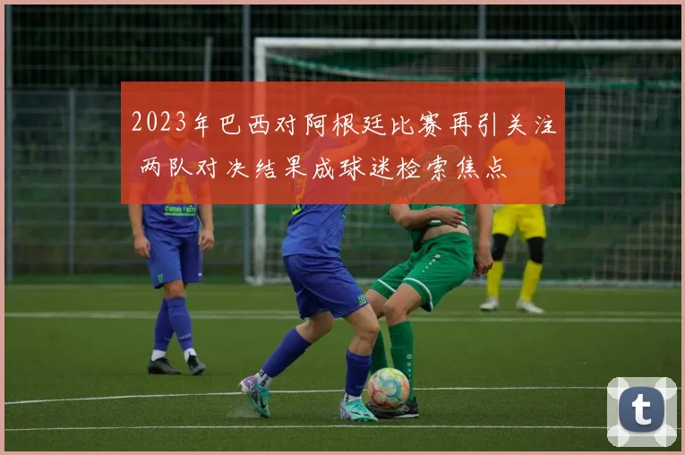 2023年巴西对阿根廷比赛再引关注 两队对决结果成球迷检索焦点