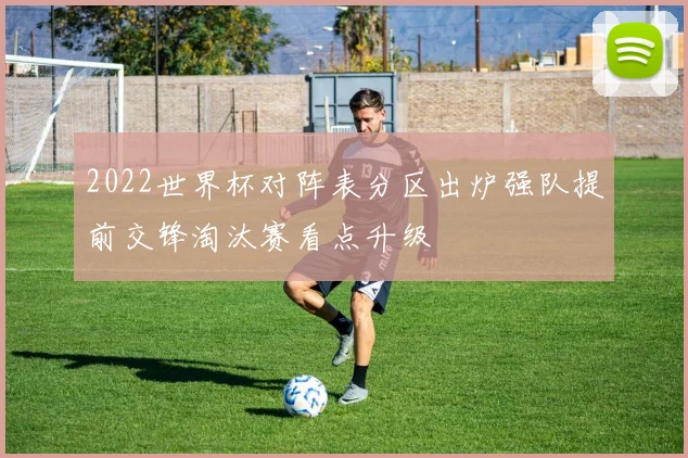 2022世界杯对阵表分区出炉强队提前交锋淘汰赛看点升级