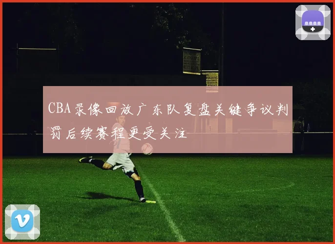 CBA录像回放广东队复盘关键争议判罚后续赛程更受关注