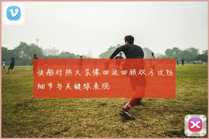快船对热火录像回放回顾双方攻防细节与关键球表现