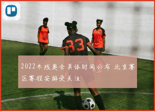 2022冬残奥会具体时间公布 北京赛区赛程安排受关注