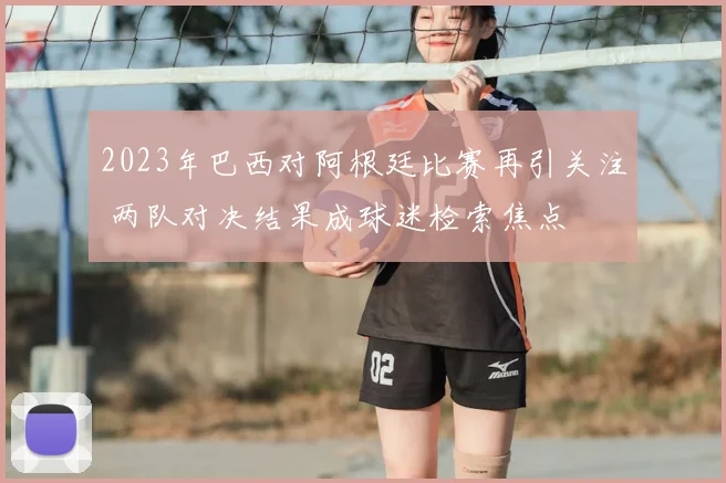 2023年巴西对阿根廷比赛再引关注 两队对决结果成球迷检索焦点