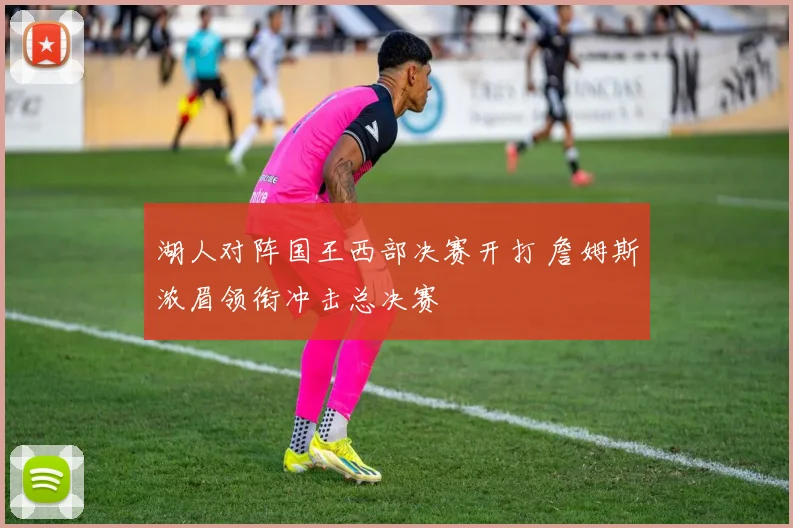 湖人对阵国王西部决赛开打 詹姆斯浓眉领衔冲击总决赛