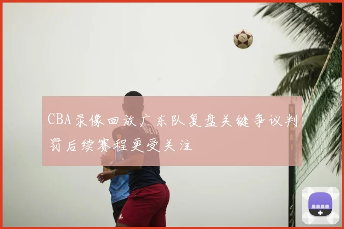 CBA录像回放广东队复盘关键争议判罚后续赛程更受关注