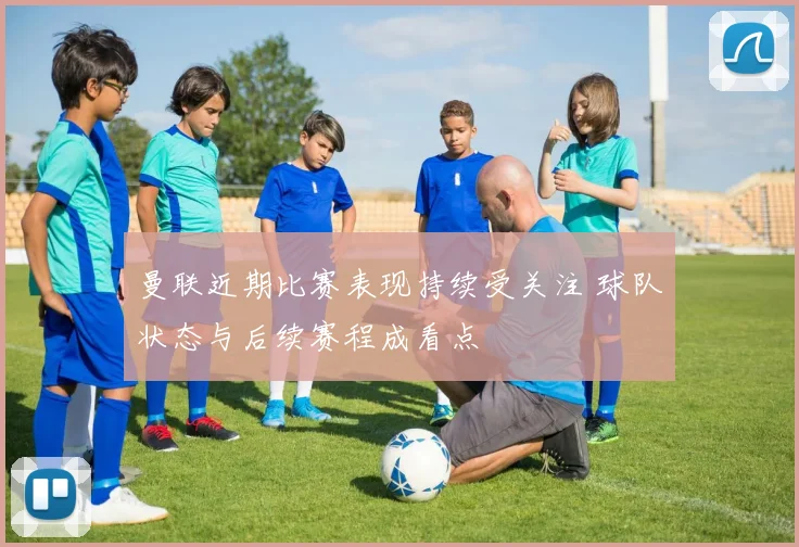 曼联近期比赛表现持续受关注 球队状态与后续赛程成看点