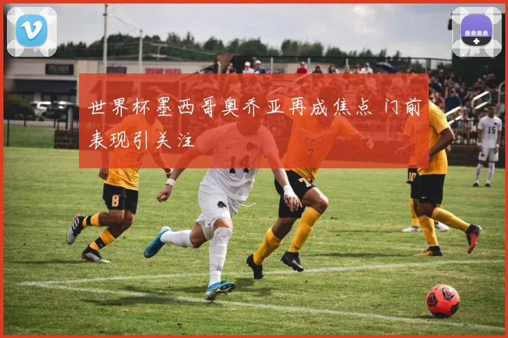 世界杯墨西哥奥乔亚再成焦点 门前表现引关注