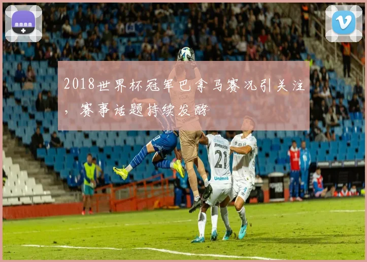 2018世界杯冠军巴拿马赛况引关注，赛事话题持续发酵